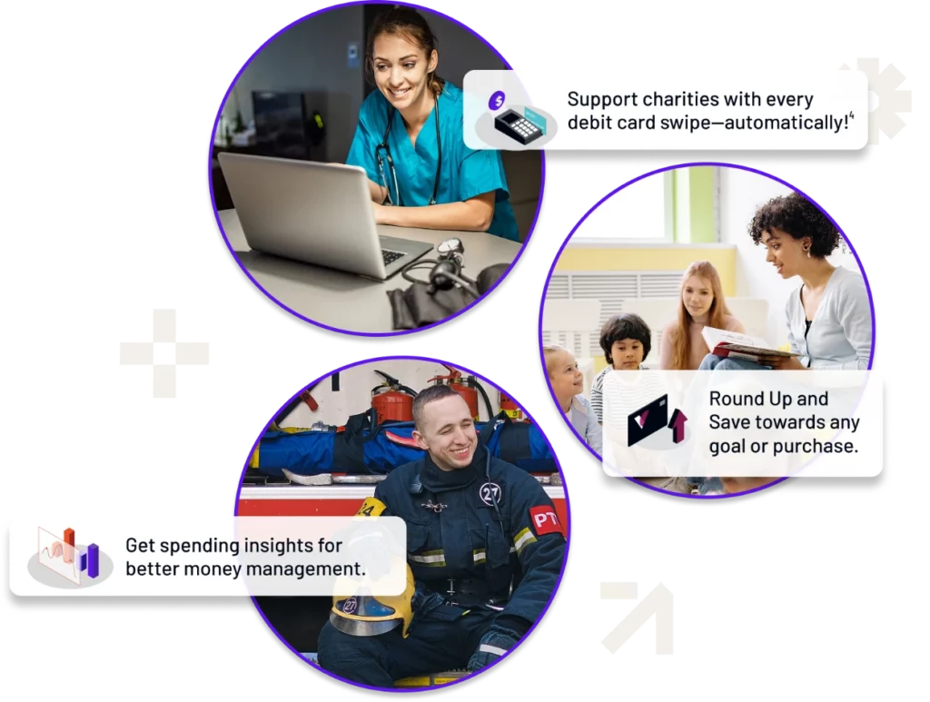 This image features three circular photos paired with callout text highlighting financial features or tools. The design uses a purple gradient background with clean text and graphic elements. Top Circle: Image: A smiling woman in scrubs working on a laptop. Text: "Support charities with every debit card swipe—automatically!" Visual Icon: A donation-related calculator graphic. Middle Circle: Image: A woman reading a book to children in a classroom setting. Text: "Round Up and Save towards any goal or purchase." Visual Icon: Two upward arrows symbolizing savings growth. Bottom Circle: Image: A smiling firefighter in uniform, sitting and holding a helmet. Text: "Get spending insights for better money management." Visual Icon: A bar chart and analytics graphic. The layout is visually appealing, with purple and white tones, a "+" shape, and upward-pointing arrows emphasizing growth and savings. This design effectively highlights key financial benefits for users in a clean and professional style.